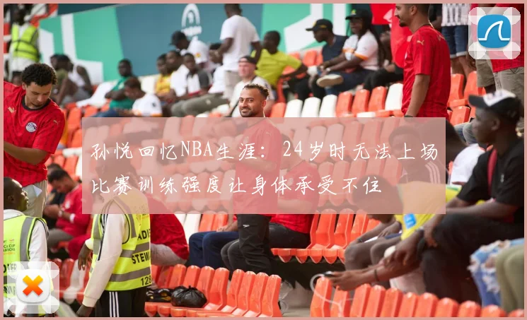 孙悦回忆NBA生涯：24岁时无法上场比赛训练强度让身体承受不住