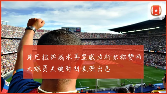 库巴挡拆战术再显威力科尔称赞两大球员关键时刻表现出色