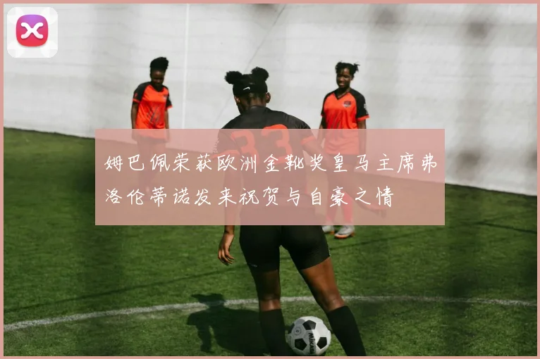 姆巴佩荣获欧洲金靴奖皇马主席弗洛伦蒂诺发来祝贺与自豪之情