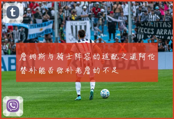 詹姆斯与骑士阵容的适配之道阿伦替补能否弥补老詹的不足