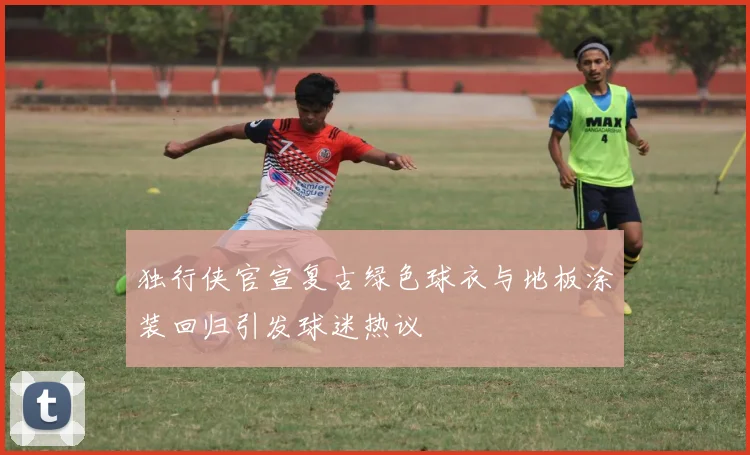 独行侠官宣复古绿色球衣与地板涂装回归引发球迷热议