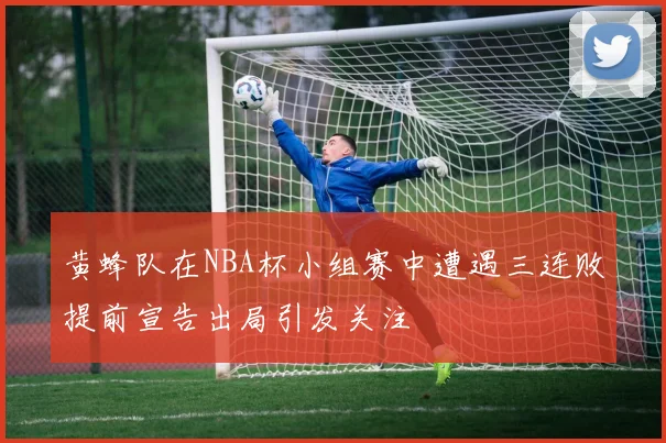 黄蜂队在NBA杯小组赛中遭遇三连败提前宣告出局引发关注