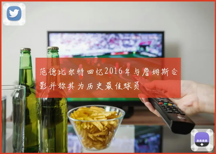 范德比尔特回忆2016年与詹姆斯合影并称其为历史最佳球员