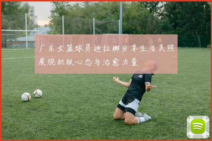 广东女篮球员迪拉娜分享生活美照展现积极心态与治愈力量