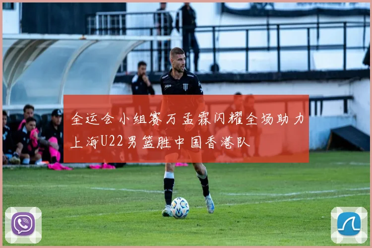 全运会小组赛万孟霖闪耀全场助力上海U22男篮胜中国香港队