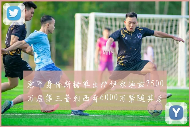 意甲身价新榜单出炉伊尔迪兹7500万居第三普利西奇6000万紧随其后