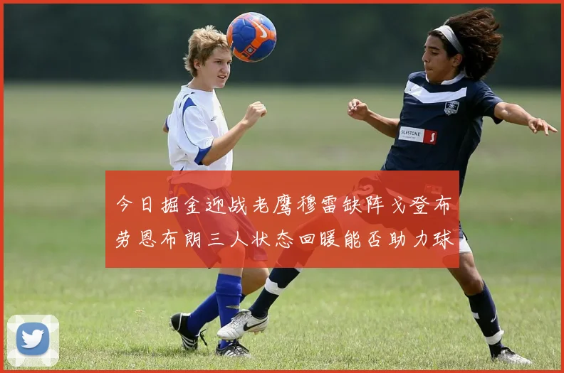 今日掘金迎战老鹰穆雷缺阵戈登布劳恩布朗三人状态回暖能否助力球队取胜