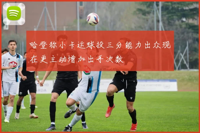 哈登称小卡运球投三分能力出众现在更主动增加出手次数