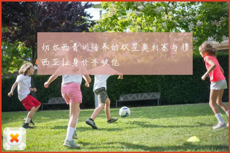 切尔西青训培养的双星奥利塞与穆西亚拉身价齐破亿