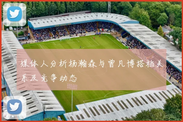媒体人分析杨瀚森与曾凡博搭档关系及竞争动态