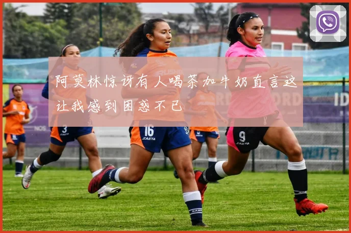 阿莫林惊讶有人喝茶加牛奶直言这让我感到困惑不已