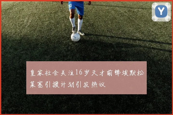 皇家社会关注16岁天才前锋埃默松莱塞引援计划引发热议