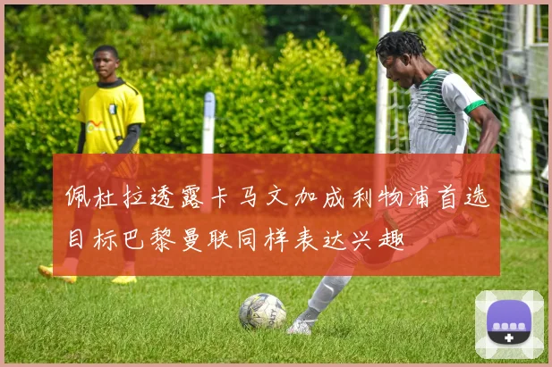 佩杜拉透露卡马文加成利物浦首选目标巴黎曼联同样表达兴趣