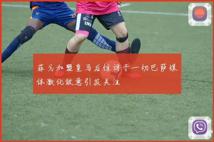 菲戈加盟皇马后惊讶于一切巴萨媒体激化敌意引发关注