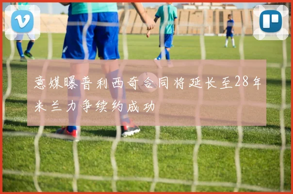 意媒曝普利西奇合同将延长至28年米兰力争续约成功