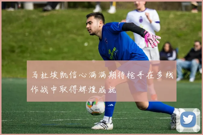 马杜埃凯信心满满期待枪手在多线作战中取得辉煌成就