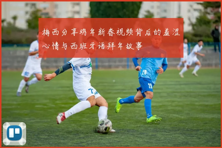 梅西分享鸡年新春视频背后的羞涩心情与西班牙语拜年故事