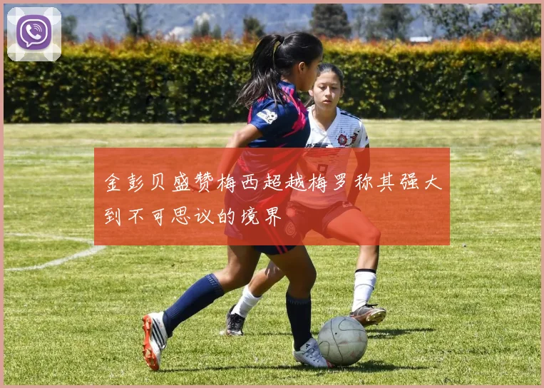 金彭贝盛赞梅西超越梅罗称其强大到不可思议的境界