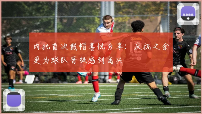 内托首次戴帽喜悦分享：庆祝之余更为球队晋级感到高兴