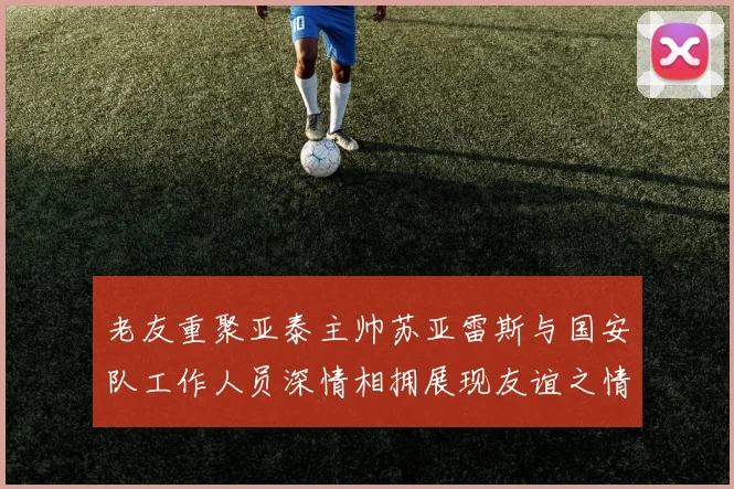 老友重聚亚泰主帅苏亚雷斯与国安队工作人员深情相拥展现友谊之情